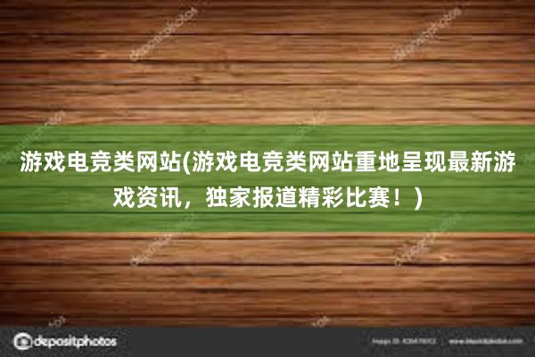 游戏电竞类网站(游戏电竞类网站重地呈现最新游戏资讯，独家报道精彩比赛！)