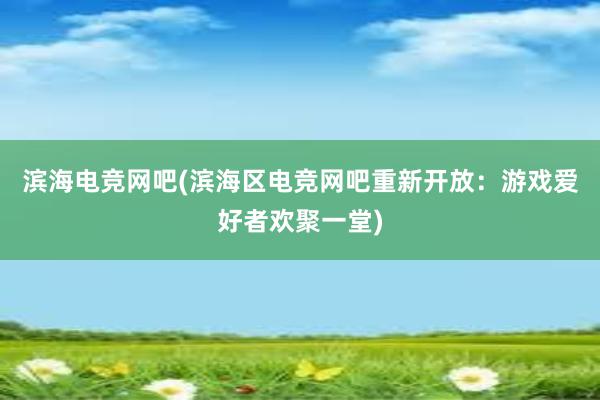 滨海电竞网吧(滨海区电竞网吧重新开放：游戏爱好者欢聚一堂)