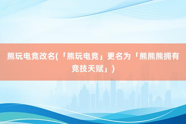 熊玩电竞改名(「熊玩电竞」更名为「熊熊熊拥有竞技天赋」)