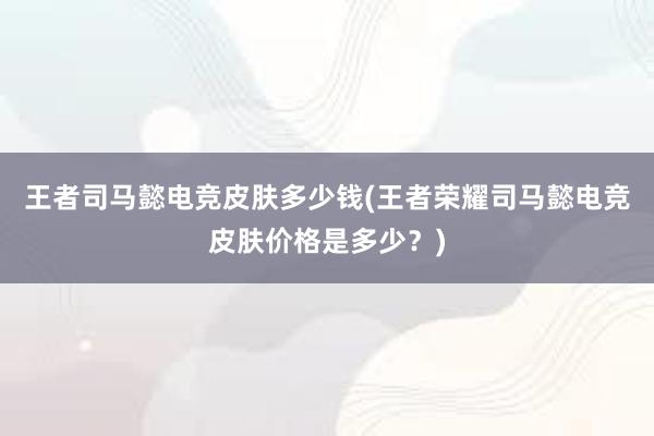 王者司马懿电竞皮肤多少钱(王者荣耀司马懿电竞皮肤价格是多少？)