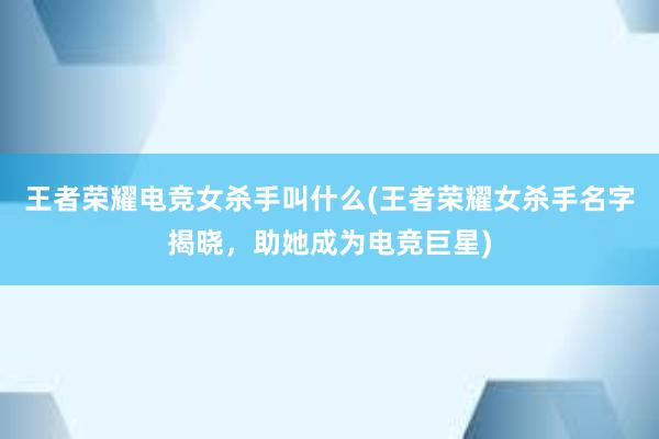 王者荣耀电竞女杀手叫什么(王者荣耀女杀手名字揭晓，助她成为电竞巨星)