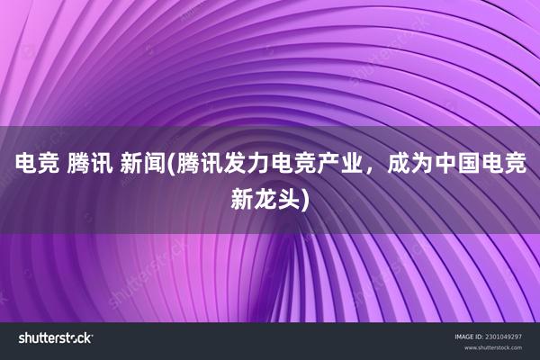 电竞 腾讯 新闻(腾讯发力电竞产业，成为中国电竞新龙头)