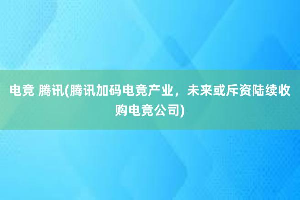 电竞 腾讯(腾讯加码电竞产业，未来或斥资陆续收购电竞公司)