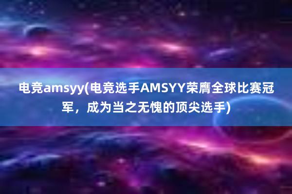 电竞amsyy(电竞选手AMSYY荣膺全球比赛冠军，成为当之无愧的顶尖选手)