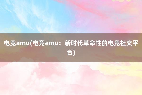 电竞amu(电竞amu：新时代革命性的电竞社交平台)