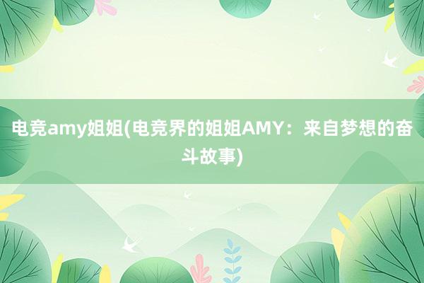 电竞amy姐姐(电竞界的姐姐AMY：来自梦想的奋斗故事)