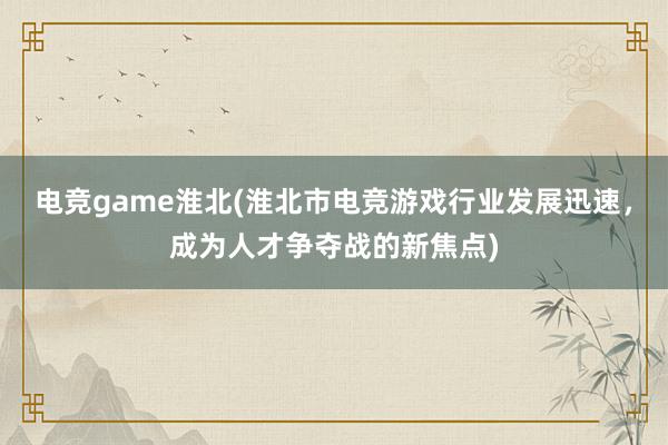 电竞game淮北(淮北市电竞游戏行业发展迅速，成为人才争夺战的新焦点)