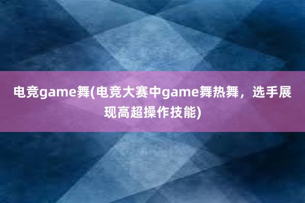 电竞game舞(电竞大赛中game舞热舞，选手展现高超操作技能)