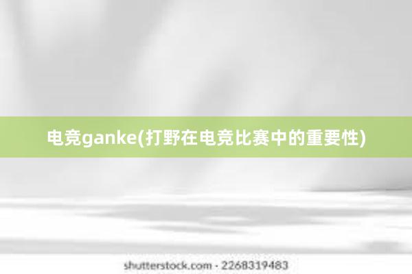 电竞ganke(打野在电竞比赛中的重要性)