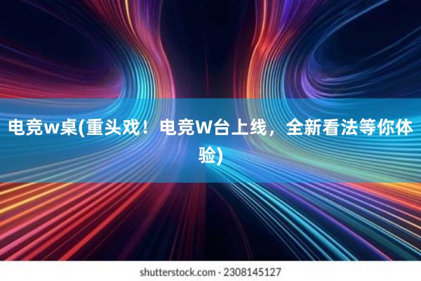 电竞w桌(重头戏！电竞W台上线，全新看法等你体验)