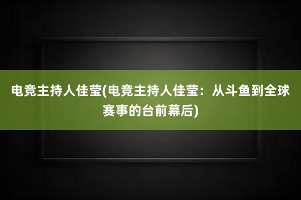 电竞主持人佳莹(电竞主持人佳莹：从斗鱼到全球赛事的台前幕后)