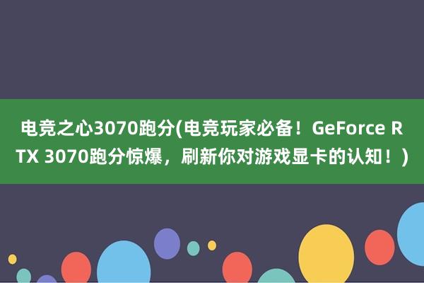 电竞之心3070跑分(电竞玩家必备！GeForce RTX 3070跑分惊爆，刷新你对游戏显卡的认知！)