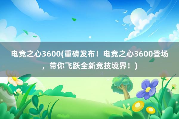 电竞之心3600(重磅发布！电竞之心3600登场，带你飞跃全新竞技境界！)