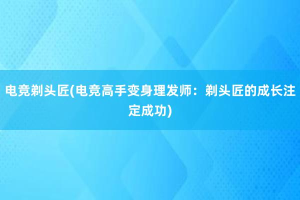 电竞剃头匠(电竞高手变身理发师：剃头匠的成长注定成功)