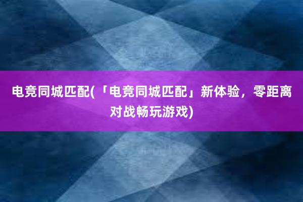 电竞同城匹配(「电竞同城匹配」新体验，零距离对战畅玩游戏)