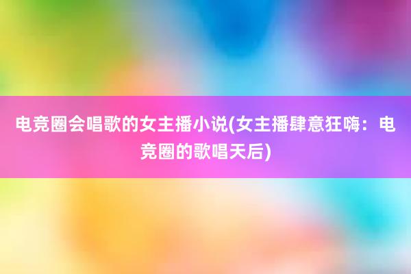 电竞圈会唱歌的女主播小说(女主播肆意狂嗨：电竞圈的歌唱天后)