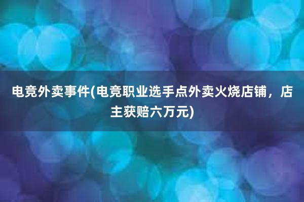 电竞外卖事件(电竞职业选手点外卖火烧店铺，店主获赔六万元)