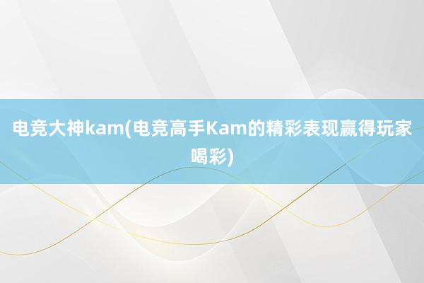 电竞大神kam(电竞高手Kam的精彩表现赢得玩家喝彩)