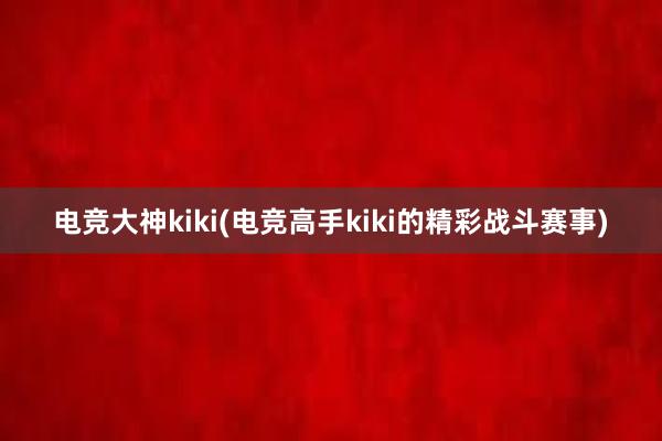 电竞大神kiki(电竞高手kiki的精彩战斗赛事)