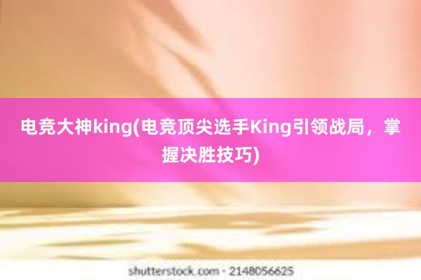 电竞大神king(电竞顶尖选手King引领战局，掌握决胜技巧)