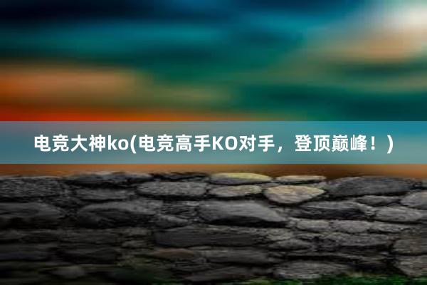 电竞大神ko(电竞高手KO对手，登顶巅峰！)