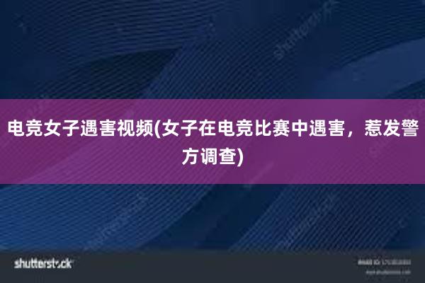 电竞女子遇害视频(女子在电竞比赛中遇害，惹发警方调查)