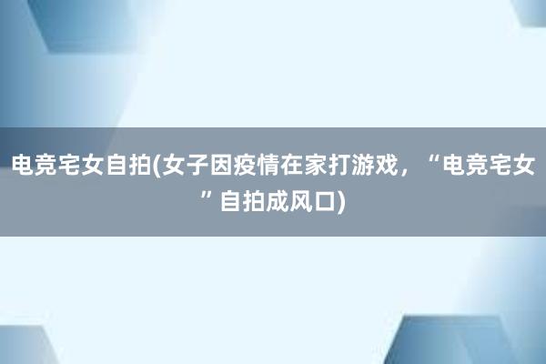 电竞宅女自拍(女子因疫情在家打游戏，“电竞宅女”自拍成风口)