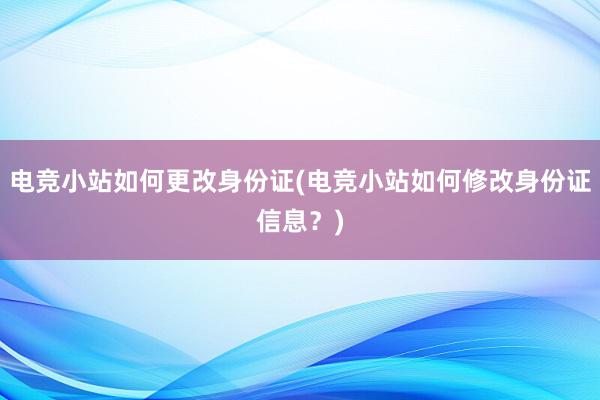 电竞小站如何更改身份证(电竞小站如何修改身份证信息？)