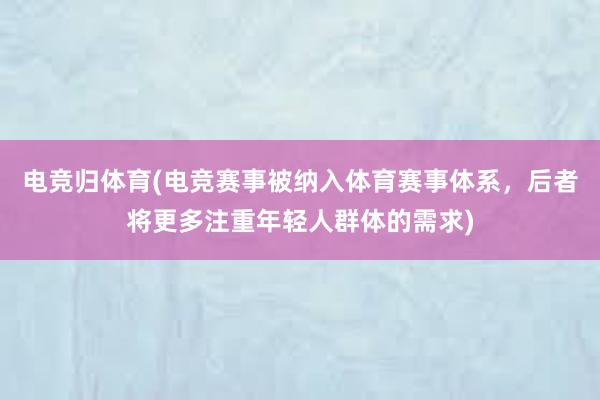 电竞归体育(电竞赛事被纳入体育赛事体系，后者将更多注重年轻人群体的需求)