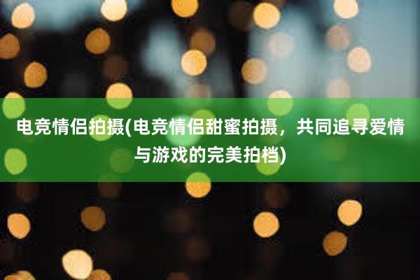 电竞情侣拍摄(电竞情侣甜蜜拍摄，共同追寻爱情与游戏的完美拍档)