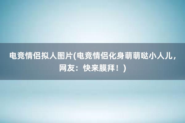 电竞情侣拟人图片(电竞情侣化身萌萌哒小人儿，网友：快来膜拜！)