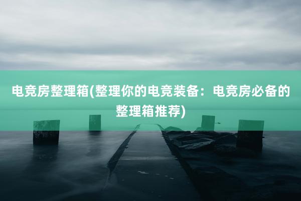 电竞房整理箱(整理你的电竞装备：电竞房必备的整理箱推荐)