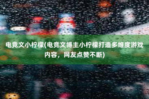 电竞文小柠檬(电竞文博主小柠檬打造多维度游戏内容，网友点赞不断)