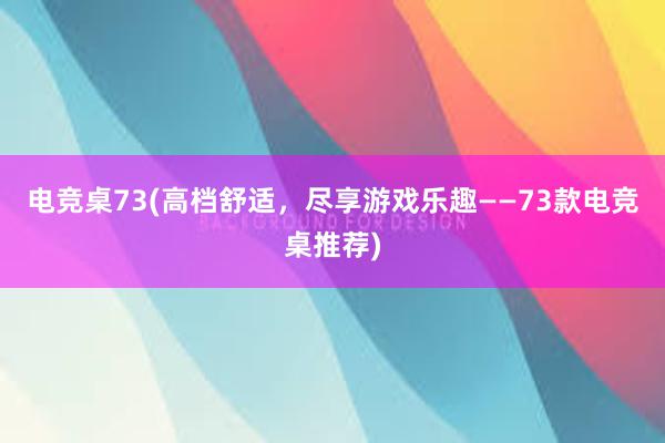 电竞桌73(高档舒适，尽享游戏乐趣——73款电竞桌推荐)