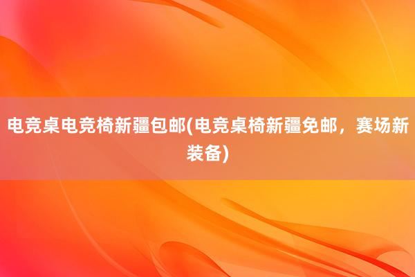 电竞桌电竞椅新疆包邮(电竞桌椅新疆免邮，赛场新装备)