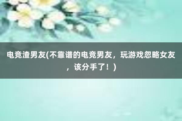 电竞渣男友(不靠谱的电竞男友，玩游戏忽略女友，该分手了！)