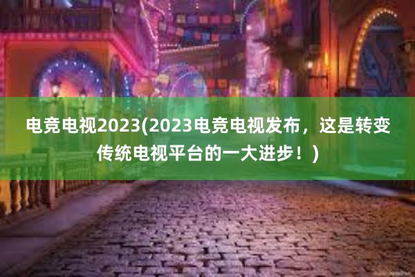 电竞电视2023(2023电竞电视发布，这是转变传统电视平台的一大进步！)