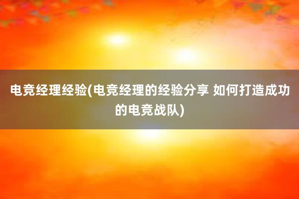 电竞经理经验(电竞经理的经验分享 如何打造成功的电竞战队)