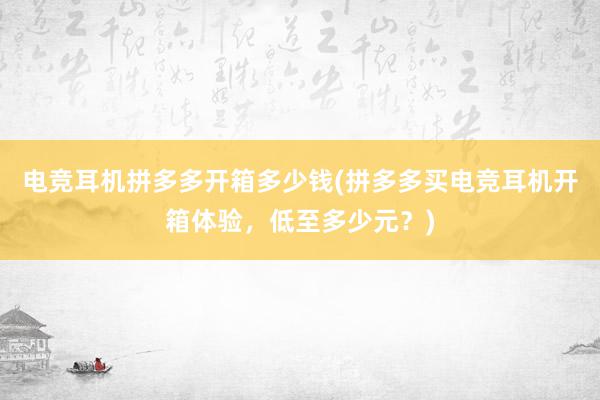 电竞耳机拼多多开箱多少钱(拼多多买电竞耳机开箱体验，低至多少元？)