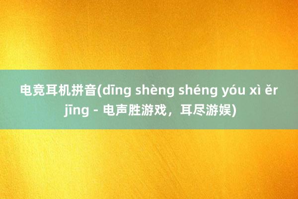 电竞耳机拼音(dīng shèng shéng yóu xì ěr jīng - 电声胜游戏，耳尽游娱)