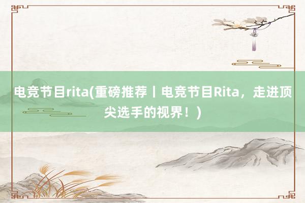 电竞节目rita(重磅推荐丨电竞节目Rita，走进顶尖选手的视界！)