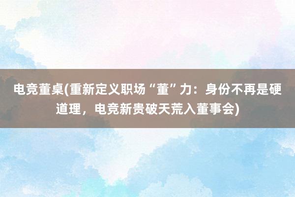 电竞董桌(重新定义职场“董”力：身份不再是硬道理，电竞新贵破天荒入董事会)