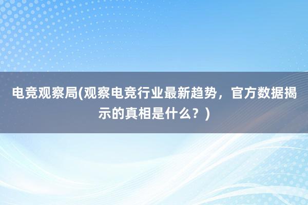 电竞观察局(观察电竞行业最新趋势，官方数据揭示的真相是什么？)