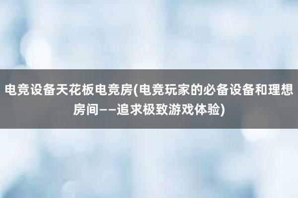 电竞设备天花板电竞房(电竞玩家的必备设备和理想房间——追求极致游戏体验)