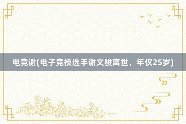 电竞谢(电子竞技选手谢文骏离世，年仅25岁)