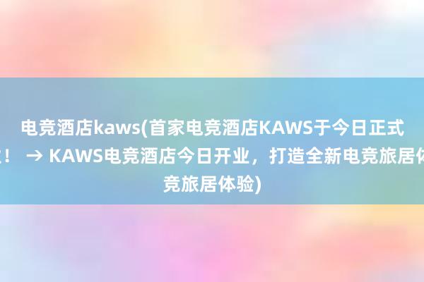 电竞酒店kaws(首家电竞酒店KAWS于今日正式营业！ → KAWS电竞酒店今日开业，打造全新电竞旅居体验)