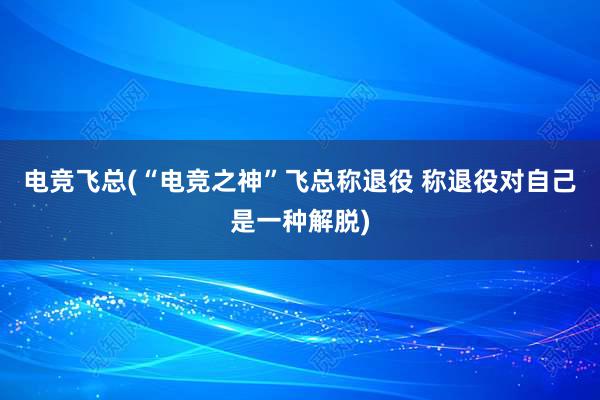 电竞飞总(“电竞之神”飞总称退役 称退役对自己是一种解脱)