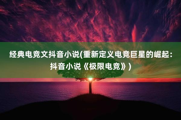 经典电竞文抖音小说(重新定义电竞巨星的崛起：抖音小说《极限电竞》)