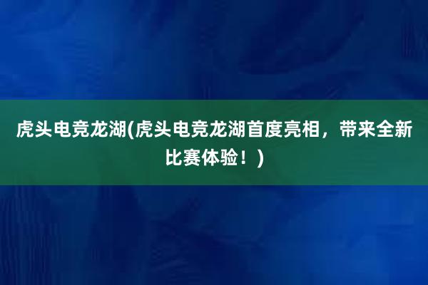 虎头电竞龙湖(虎头电竞龙湖首度亮相，带来全新比赛体验！)