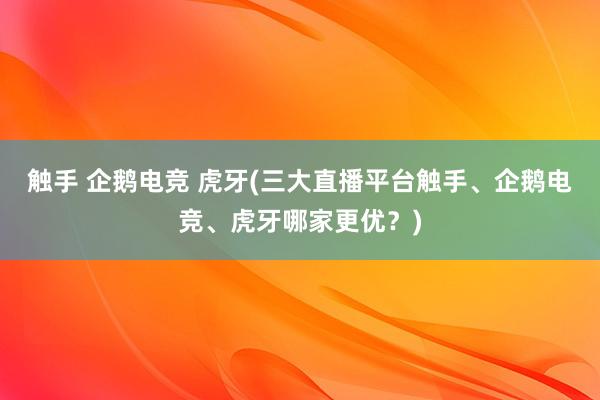 触手 企鹅电竞 虎牙(三大直播平台触手、企鹅电竞、虎牙哪家更优？)